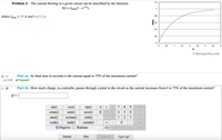 1.2
Problem 2: The current flowing in a given circuit can be described by the function:
I(t) = Imax(1 - e-ft),
%3D
0.8
where Imax = 19 A and t = 2.3 s.
0.6
0.4
0.2
0.5
1
1.5
25
3
3.5
4
t/t
©theexpertta.com
Part (a) At what time in seconds is the current equal to 75% of the maximum current?
V Correct!
t = 3.19
|Part (b) How much charge, in coulombs, passes through a point in the circuit as the current increases from 0 to 75% of the maximum current?
Q = ||
sin()
cos()
tan()
8 9
НOME
cotan()
asin()
acos()
E 1^^ 4
5
6
atan()
acotan()
sinh()
1
2
3
cosh()
tanh()
cotanh()
END
Degrees
Radians
VO BACKSPACE
DEL
CLEAR
Submit
Hint
Feedback
I give up!
2.
VImax
+
