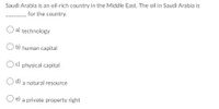 Saudi Arabia is an oil-rich country in the Middie East. The oil in Saudi Arabia is
for the country.
O a) technology
b) human capital
Oc) physical capital
O d) a natural resource
O e) a private property right
