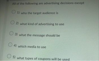 All of the following are advertising decisions except
O 1) who the target audience is
2) what kind of advertising to use
3) what the message should be
4) which media to use
5) what types of coupons will be used