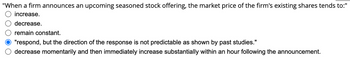 "When a firm announces an upcoming seasoned stock offering, the market price of the firm's existing shares tends to:"
increase.
decrease.
remain constant.
"respond, but the direction of the response is not predictable as shown by past studies."
decrease momentarily and then immediately increase substantially within an hour following the announcement.