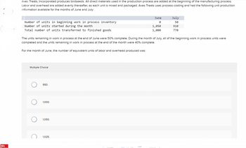 Mc
1:35
Aves Treats, Incorporated produces birdseeds. All direct materials used in the production process are added at the beginning of the manufacturing process.
Labor and overhead are added evenly thereafter, as each unit is mixed and packaged. Aves Treats uses process costing and had the following unit production
information available for the months of June and July:
Number of units in beginning work in process inventory
Number of units started during the month
Total number of units transferred to finished goods
For the month of June, the number of equivalent units of labor and overhead produced was:
Multiple Choice
The units remaining in work in process at the end of June were 50% complete. During the month of July, all of the beginning work in process units were
completed and the units remaining in work in process at the end of the month were 40% complete.
950.
1,000.
1,050.
1,025.
Prow
June
0
30 of AG
1,050
1,000
July
50
910
770