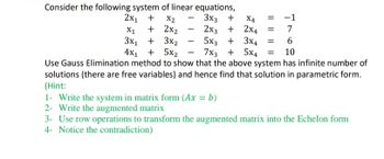 Consider the following system of linear equations,
2x₁ +
3x3 + X4
2x3 +
X2
-1
7
X1
3x₁ +
+ 2x₂
3x₂
5x3 + 3x4 = 6
4x₁ + 5x₂
7x3 + 5x4 = 10
Use Gauss Elimination method to show that the above system has infinite number of
solutions (there are free variables) and hence find that solution in parametric form.
(Hint:
2x4 =
1- Write the system in matrix form (Ax = b)
2- Write the augmented matrix
3- Use row operations to transform the augmented matrix into the Echelon form
4- Notice the contradiction)