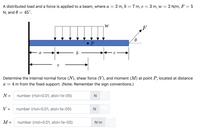 A distributed load and a force is applied to a beam, where a =
2 m, b = 7 m, c= 3 m, w = 2 N/m, F = 5
N, and 0 = 45°.
W
F
Determine the internal normal force (N), shear force (V), and moment (M) at point P, located at distance
x =
4 m from the fixed support. (Note: Remember the sign conventions.)
N =
number (rtol=0.01, atol=1e-05)
N
V =
number (rtol=0.01, atol=1e-05)
М-
number (rtol=0.01, atol=1e-05)
N'm
