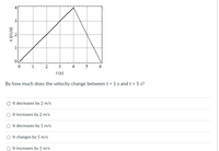 1
1
2
3
4
5
6
t(s)
By how much does the velocity change between t = 1 s and t = 5 s?
It decreases by 2 m/s
It increases by 2 m/s
It decreases by 1 m/s
It changes by 5 m/s
O It increases by 1 m/s
4.
3.
(s/u) A
