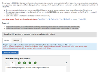 On January 1, 2024, Nath-Langstrom Services, Incorporated, a computer software training firm, leased several computers under a two-
year operating lease agreement from ComputerWorld Leasing, which routinely finances equipment for other firms at an annual interest
rate of 4%.
• The contract calls for four rent payments of $13,500 each, payable semiannually on June 30 and December 31 each year.
• The computers were acquired by ComputerWorld at a cost of $97,000 and were expected to have a useful life of five years with
no residual value.
• Both firms record amortization and depreciation semiannually.
Note: Use tables, Excel, or a financial calculator. (FV of $1, PV of $1, FVA of $1, PVA of $1, FVAD of $1 and PVAD of $1)
Required:
1. Prepare appropriate journal entries recorded by Nath-Langstrom Services for the first year of the lease.
2. Prepare appropriate journal entries recorded by ComputerWorld Leasing for the first year of the lease.
Complete this question by entering your answers in the tabs below.
Required 1 Required 2
Prepare appropriate journal entries recorded by Nath-Langstrom Services for the first year of the lease.
Note: If no entry is required for a transaction/event, select "No journal entry required" in the first account field. (Round your
intermediate calculations and final answers to the nearest whole dollar.)
View transaction list
Journal entry worksheet
<
1
2
3
4
5
Record the beginning of the lease for Nath-Langstrom Services.
>