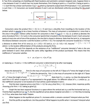 8. Two firms competing a la Hotelling with fixed locations and symmetric constant marginal costs. Suppose there is
a line between 0 and 1 in which two rms locate themselves, firm 0 being at point xo = 0 and firm 1 being at point x1
= 1. Each firm has a linear cost function C (q.) = cq.where q.represents output level of firm/product i = 0,1, parameter
is such that c > 0. Consumers are located between 0 and 1 and are distributed uniformly according the the graph
%3D
below.
1
Вyyx from 0
Buy from 1
x*
1
Consumers value the product firm i = 0,1 in r¡ > 0 and incur a disutility from travelling to the location of the
product which is assume to be a linear function of distance. The mass of consumers is normalized to 1 since that is
the area in the graph. Indirect utility function for consumers is then V (rip;x) = ri -t|Xj. X|- p; where p; denotes the
price of product/ firm i = 0,1 and x is the consumer (point) that is located in the line between 0 and 1. Each consumer
wants at most one unit of one of the products, the one that is closest in distance. Note that the term |x;.x| represents
the distance between consumer x and the location x; of firm i = 0,1. For example the consumer located at x = 0.5 has
a distance to either firm of 0.5 since |xo- x| = | 0.5| = 0.5 and |x1. x| = |1- 0.5| = 0.5. Assume > 3 r1 – ro| > 0
where t is the location differentiation of the products among the firms.
The demand for each firm depends on the existence of an "indifferent" consumer denoted x* who is the one
point between 0 and 1 that achieves the same utility regardless of the product purchased. This means that this
indifferent x* consumer satisfies
ro. T Xo -x |-po = r1. T |x1.x* |-p1
or replacing xo = 0 and x1 = 1 the indifferent consumer is determined to be after rearranging
ro – ri +P1 – Po
1
27
2
Hence the demand for
firm 0 is the mass of consumers to the left of x* (base of x* times the height of one):
Qo (Po, P1)
ro-ri+P1¬PO
2т
+ž while the demand for firm 1 is the mass of consumers to the right of x* (base
Q1 (Po,P1)
r0-r1+P1-Po
2т
of 1 -x* times the height of one):
each firm is 0.5 which is equal to x* as represented in the graph above. For different values of ro + r1 and/or po + P1
the indifferent consumer is not located at 0.5 but will be a point between 0 and 1.
. Note that if ro = r1 and po = pi then the demand for
а.
Find the best response price p; (p;) firm i = 0,1 for any p; that firm j = 0,1 chooses (Hint: maximize profits
choosing pifor firm i = 0,1 taking as given p;).
b.
Graph the two best response functions in a space where the vertical axis is pi and the horizontal axis is po.
Find the Nash equilibrium (pı*p2*). Are the equilibrium prices above marginal cost when r1 = ro? Are they increasing
in t? If so, what does that mean? Explain.
С.
What happens to the equilibrium prices if r1 increases while ro remains constant? Interpret what you find.
d.
Find the profits at equilibrium. Are they positive? What happens to profits when t increases? Interpret what
you find.
