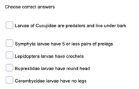 Choose correct answers
Larvae of Cucujidae are predators and live under bark
Symphyta larvae have 5 or less pairs of prolegs
Lepidoptera larvae have crochets
Buprestidae larvae have round head
Cerambycidae larvae have no legs
