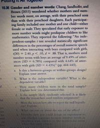 ting
10.36 Gender and number words: Chang, Sandhofer, and
Brown (2011) wondered whether mothers used num-
ber words more, on average, with their preschool sons
than with their preschool daughters. Each participat-
ing family included one mother and one child-either
female or male. They speculated that early exposure to
more number words might predispose children to like
mathematics. They reported the following: "An inde-
pendent-samples t test revealed statistically significant
differences in the percentages of overall numeric speech
used when interacting with boys compared with girls,
(30) = 2.40, p<.05, d = .88. That is, mothers used
number terms with boys an average of 9.49% of utter-
6.78%) compared with 4.64% of utter-
ances (SD
ances with girls (SD = 4.43%)" (pp. 444-445).
Is this a between-groups or within-groups design?
Explain your answer.
b. What is the independent variable? What is the
dependent variable?
c. How many children were in the total sample?
Explain how you determined this.
d. Is the sample likely randomly selected? Is it likely
that the researchers used random assigument?
ful
Were the researchers able to reject the null hypoth-
EN? Explain.
Whit can vOLE SAN about the size of the effect?
her
ho
nd
Desribe how vHLCOuld design an Experiment to
test hether exposurc to more number wods in
preschool leds children to like matbematics ore
Mhen they ererischool
し
