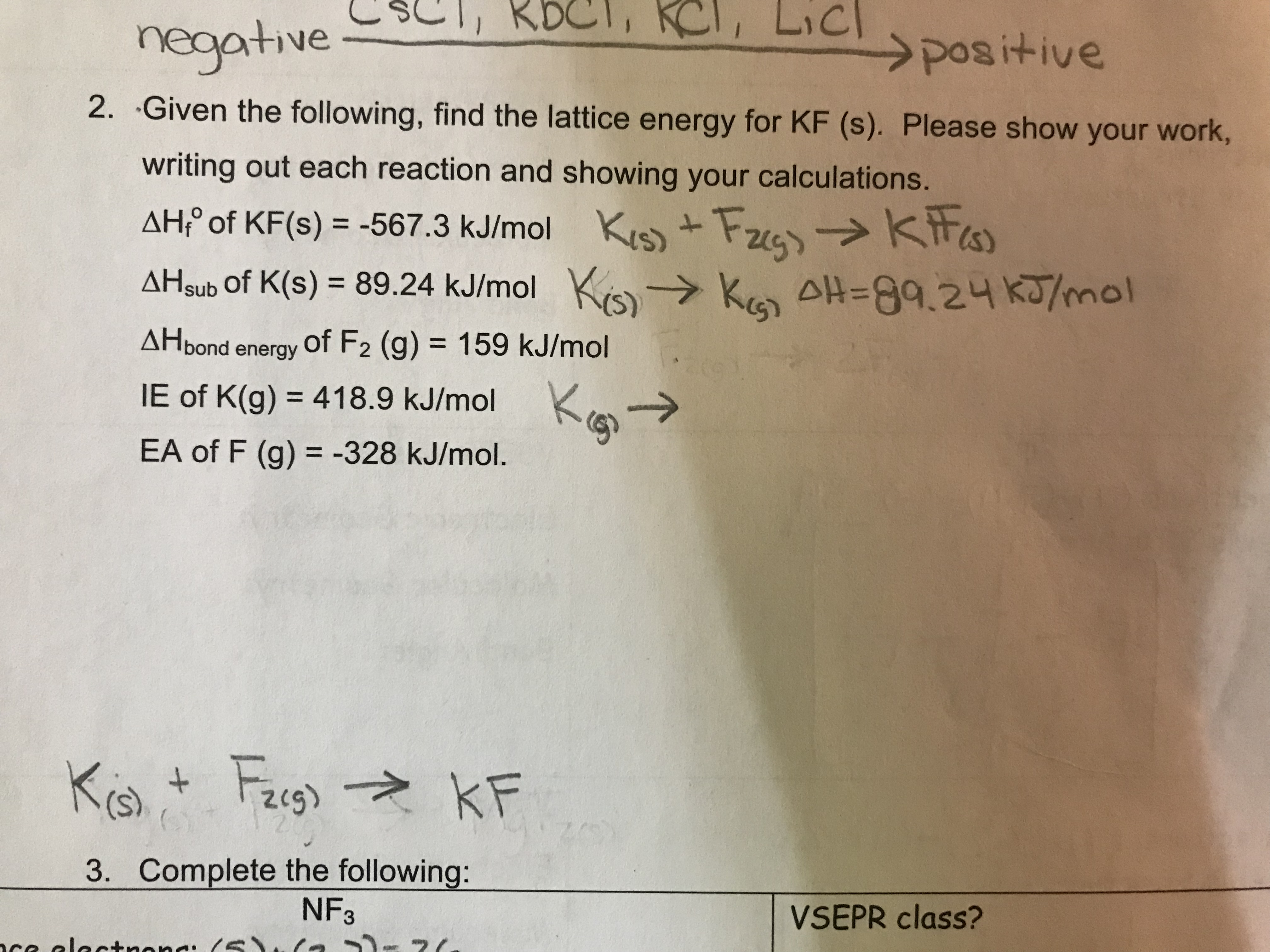 neaative
positive
2. Given the following, find the lattice energy for KF (s). Please show your work,
writing out each reaction and showing your calculations.
AHP of KF(s) -567 3 kJmol KKis
AHsub of K(s) 89.24 kJ/mo AH-G9.24 k/mol
AHbond energy of F2 (g) 159 kJ/mol
IE of K(g) = 418.9 kJ/mol Ko. →
EA of F (g) -328 kJ/mol.
3.
Complete the following:
NF3
VSEPR class?
