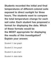 Students recorded the initial and final
temperatures of different-colored soils
exposed to direct sunlight for three
hours. The students want to compare
the total temperature change for each
soil color. Each student has proposed a
format for displaying the data. Which
of these formats would be
the MOST appropriate for displaying
the results of this investigation?
Explain your answer.
Student 1: bar graph
Student 2: line graph
Student 3: pie chart
Student 4: data table
