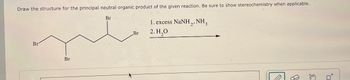 Draw the structure for the principal neutral organic product of the given reaction. Be sure to show stereochemistry when applicable.
Br
1. excess NaNH,.NH,
Br
Br
Br
2.H₂O