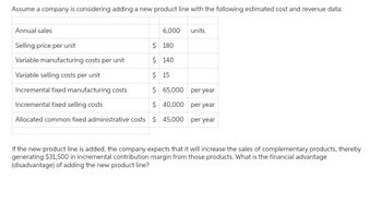 Assume a company is considering adding a new product line with the following estimated cost and revenue data:
Annual sales
6,000
Selling price per unit
$ 180
Variable manufacturing costs per unit
$ 140
Variable selling costs per unit
$ 15
Incremental fixed manufacturing costs
$ 65,000
Incremental fixed selling costs
$ 40,000
Allocated common fixed administrative costs $ 45,000
units
per year
per year
per year
If the new product line is added, the company expects that it will increase the sales of complementary products, thereby
generating $31,500 in incremental contribution margin from those products. What is the financial advantage
(disadvantage) of adding the new product line?