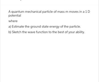 A quantum mechanical particle of mass m moves in a 1D
potential
where
a) Estimate the ground state energy of the particle.
b) Sketch the wave function to the best of your ability.