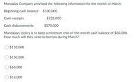 Mandalay Company provided the following information for the month of March:
Beginning cash balance $100,000
Cash receipts
$225,000
Cash disbursements
$375,000
Mandalays' policy is to keep a minimum end-of-the-month cash balance of $60,000.
How much will they need to borrow during March?
$110,000
$150,000
$60,000
$10,000
