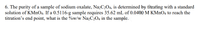 6. The purity of a sample of sodium oxalate, NazC2O4, is determined by titrating with a standard
solution of KMNO4. If a 0.5116-g sample requires 35.62 mL of 0.0400 M KMnO4 to reach the
titration's end point, what is the %w/w Na2C2O4 in the sample.
