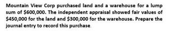 Mountain View Corp purchased land and a warehouse for a lump
sum of $600,000. The independent appraisal showed fair values of
$450,000 for the land and $300,000 for the warehouse. Prepare the
journal entry to record this purchase.