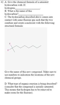 42. A: Give the chemical formula of a saturated
hydrocarbon with 18
hydrogens
B: What is the name of this
hydrocarbon?
C: The hydrocarbon described above comes into
contact with some fluorine gas such that the two
combine and create a molecule with the following
structural formula:
Give the name of this new compound. Make sure to
use numbers to indication the locations of the new
chemical groups.
D: What type of organic reaction is being described?
(consider that the compound is initially saturated.
This means that hydrogen has to be removed to
make room for the fluorine).
