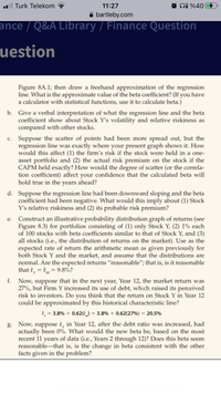 l Turk Telekom
11:27
ni %40 4
A bartleby.com
ance / Q&A Library / Finance Question
uestion
Figure 8A.1; then draw a freehand approximation of the regression
line. What is the approximate value of the beta coefficient? (If you have
a calculator with statistical functions, use it to calculate beta.)
b. Give a verbal interpretation of what the regression line and the beta
coefficient show about Stock Y's volatility and relative riskiness as
compared with other stocks.
c. Suppose the scatter of points had been more spread out, but the
regression line was exactly where your present graph shows it. How
would this affect (1) the firm's risk if the stock were held in a one-
asset portfolio and (2) the actual risk premium on the stock if the
CAPM held exactly? How would the degree of scatter (or the correla-
tion coefficient) affect your confidence that the calculated beta will
hold true in the years ahead?
d. Suppose the regression line had been downward sloping and the beta
coefficient had been negative. What would this imply about (1) Stock
Y's relative riskiness and (2) its probable risk premium?
Construct an illustrative probability distribution graph of returns (see
Figure 8.3) for portfolios consisting of (1) only Stock Y, (2) 1% each
of 100 stocks with beta coefficients similar to that of Stock Y, and (3)
all stocks (i.e., the distribution of returns on the market). Use as the
expected rate of return the arithmetic mean as given previously for
both Stock Y and the market, and assume that the distributions are
normal. Are the expected returns "reasonable"; that is, is it reasonable
that f, = fM = 9.8%?
е.
f. Now, suppose that in the next year, Year 12, the market return was
27%, but Firm Y increased its use of debt, which raised its perceived
risk to investors. Do you think that the return on Stock Y in Year 12
could be approximated by this historical characteristic line?
î, = 3.8% + 0.62(r,) = 3.8% + 0.62(27%) = 20.5%
g. Now, suppose r, in Year 12, after the debt ratio was increased, had
actually been 0%. What would the new beta be, based on the most
recent 11 years of data (i.e., Years 2 through 12)? Does this beta seem
reasonable-that is, is the change in beta consistent with the other
facts given in the problem?
