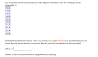 You must estimate the mean temperature (in degrees Fahrenheit) with the following sample
temperatures:
53.6
44.3
34.1
46.8
54.1
63.5
41.1
64.9
81.9
47.3
Find the 90% confidence interval. Enter your answer as an open-interval (i.e., parentheses) accurate
to two decimal places (because the sample data are reported accurate to one decimal place).
90% C.I. =
%3D
Answer should be obtained without any preliminary rounding.
