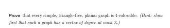 Prove that every simple, triangle-free, planar graph is 4-colorable. (Hint: show
first that such a graph has a vertex of degree at most 3.)