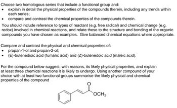 Choose two homologous series that include a functional group and:
explain in detail the physical properties of the compounds therein, including any trends within
each series;
compare and contrast the chemical properties of the compounds therein.
You should include reference to types of reactant (e.g. free radical) and chemical change (e.g.
redox) involved in chemical reactions, and relate these to the structure and bonding of the organic
compounds you have chosen as examples. Give balanced chemical equations where appropriate.
●
●
Compare and contrast the physical and chemical properties of:
propan-1-ol and propan-2-ol;
(E)-butenedioic acid (fumaric acid) and (Z)-butenedoic acid (maleic acid).
●
For the compound below suggest, with reasons, its likely physical properties, and explain
at least three chemical reactions it is likely to undergo. Using another compound of your
choice with at least two functional groups summarise the likely physical and chemical
properties of the compound
ore
OCH 3