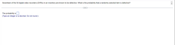 Seventeen of the 50 digital video recorders (DVRs) in an inventory are known to be defective. What is the probability that a randomly selected item is defective?
The probability is
(Type an integer or a decimal. Do not round.)
