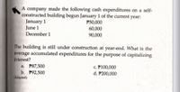 A company made the following cash expenditures on a self-
constructed building begun January 1 of the current year:
January 1
June 1
December 1
P50,000
60,000
90,000
The building is still under construction at year-end. What is the
average accumulated expenditures for the purpose of capitalizing
Interest?
c. P100,000
d. P200,000
a. P87,500
b. P92,500
(Adapted)
