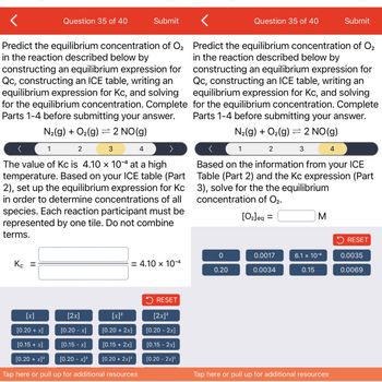 Question 35 of 40
Predict the equilibrium concentration of O₂
in the reaction described below by
constructing an equilibrium expression for
Qc, constructing an ICE table, writing an
equilibrium expression for Kc, and solving
for the equilibrium concentration. Complete
Parts 1-4 before submitting your answer.
N₂(g) + O₂(g) = 2 NO(g)
Kc =
1
3
The value of Kc is 4.10 x 10-4 at a high
temperature. Based on your ICE table (Part
2), set up the equilibrium expression for Kc
in order to determine concentrations of all
species. Each reaction participant must be
represented by one tile. Do not combine
terms.
2
Submit
[x]
[2x]
[0.20 + x]
[0.20 -x]
[0.15 + x]
[0.15 -x]
[0.20 + x]²
[0.20 -x]²
Tap here or pull up for additional resources
[x]²
[0.20 + 2x]
[0.15 + 2x]
[0.20 + 2x]²
4
= 4.10 x 10-4
>
RESET
[2x]²
[0.20 - 2x]
[0.15 - 2x]
[0.20 - 2x]²
Question 35 of 40
Predict the equilibrium concentration of O₂
in the reaction described below by
constructing an equilibrium expression for
Qc, constructing an ICE table, writing an
equilibrium expression for Kc, and solving
for the equilibrium concentration. Complete
Parts 1-4 before submitting your answer.
N₂(g) + O₂(g) 2 NO(g)
=
3
1
0
0.20
2
Based on the information from your ICE
Table (Part 2) and the Kc expression (Part
3), solve for the the equilibrium
concentration of O₂.
[0₂]eq =
0.0017
0.0034
M
6.1 x 10-6
0.15
Submit
4
Tap here or pull up for additional resources
RESET
0.0035
0.0069