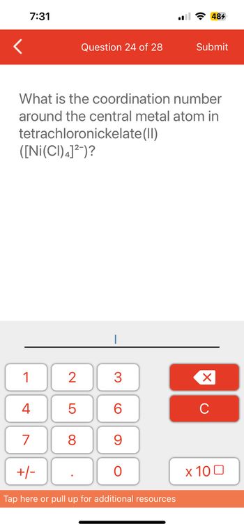 <
7:31
tetrachloronickelate(II)
([Ni(CI) 4]²-)?
1
What is the coordination
number
around the central metal atom in
4
7
+/-
Question 24 of 28
2
5
8
3
6
9
O
il 484
Tap here or pull up for additional resources
Submit
X
с
x 100