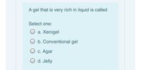 A gel that is very rich in liquid is called
Select one:
O a. Xerogel
O b. Conventional gel
O c. Agar
O d. Jelly
