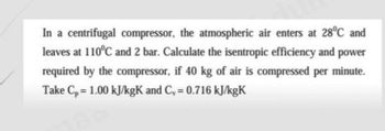 In a centrifugal compressor, the atmospheric air enters at 28°C and
leaves at 110°C and 2 bar. Calculate the isentropic efficiency and power
required by the compressor, if 40 kg of air is compressed per minute.
Take Cp = 1.00 kJ/kgK and C₁ = 0.716 kJ/kgK