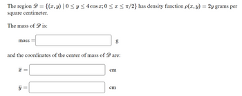 The region = {(x, y) | 0 ≤ y ≤ 4 cos x; 0 ≤ x ≤ π/2} has density function p(x, y) = 2y grams per
square centimeter.
The mass of is:
mass
and the coordinates of the center of mass of are:
X =
y
=
cm
cm