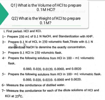 Q1) What is the Volume of HCI to prepare
0.1 M HCI?
Conducta
Q2) What is the Weight of KCI to prepare
0.1 M?
Proc
i. First period: HCI and KCI.
1- Prepare 250 m1 of 0.1 N NaOH, and Standardization with KHP.
2- Prepare 0.1 N of HCL in 250 volumetric flask, Titrate with 0.1 N
standardized NaOH to deremine the exactly concentration.
3- Prepare 0.1 KCI in 250 volumctric flask.
4- Prepare the following solutions from HCI in 100-m1 volumetric
flask.
0.060, 0.020, 0.0120, 0.0060, and 0.0020
5- Prepare the following solutions from KCI in 100-m1 volumetric flask.
0.060, 0.020, 0.0210. 0.0060 and 0.0020.
6- Measure the conductance of distilled water.
7- Measure the conductance for each of the dilute solutions of HCI and
KCI at 25°C.