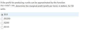 If the profit for producing x units can be approximated by the function
P(x) = 0.002x³ + 100x, determine the marginal profit (profit per item), in dollars, for 50
units.
$15
$5250
$250
$115