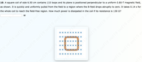 10. A square coil of side 6.50 cm contains 110 loops and its plane is positioned perpendicular to a uniform 0.80-T magnetic field,
as shown. It is quickly and uniformly pulled from the field to a region where the B-field drops abruptly to zero. It takes 0.14 s for
the whole coil to reach the field-free region. How much power is dissipated in the coil if its resistance is 130 2?
oof19 0of19 0of19 0of19 oof19 o0
19 0of19 oof19
Xxx X
XX X
19 0of19 0of19 oof19 oof
XX X
Xx x x x X
197f19.0of19.oof
xx x x x xX x
Xxx X
XX X X
19 00
oof19.of
