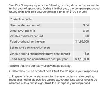 Blue Sky Company reports the following costing data on its product for
its first year of operations. During this first year, the company produced
42,000 units and sold 34,000 units at a price of $130 per unit.
Production costs:
Direct materials per unit
Direct lavor per unit
Variable overhead per unit
Fixed overhead for the year
$ 54
$ 20
$6
$ 4,62,000
Selling and administrative cost:
Variable selling and administrative cost per unit
Fixed selling and administrative cost per year
Assume that this company uses variable costing.
$ 9
$ 1,10,000
a. Determine its unit product cost (Omit the '$' sign in your response.)
b. Prepare its income statement for the year under variable costing.
(Input all amounts as positive values except net loss which should be
indicated with a minus sign. Omit the '$' sign in your response.)