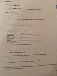 Body Composition
How do you calculate BMI?
For which FOUR groups is BMI likely inaccurate and inappropriate? Why?
• Why is body fat essential?
o What are the minimum required levels of body fat for men and women?
o What are the consequences of LOW body fat levels?
• Complete the following BMI categories with their ranges:
BMI range
Category
Underweight
Healthy weight
Overweight
Obese
Extreme obesity
What are the two primary fat distribution patterns?
o Which is worse for your health?
How can you quickly and cheaply assess body fat distribution with little training?
o What is high risk waist circumference for men vs. women?
• Compare and contrast Anorexia Nervosa, Bulimia Nervosa and Binge Eating Disorder with respect to
their classic sign and symptoms.
