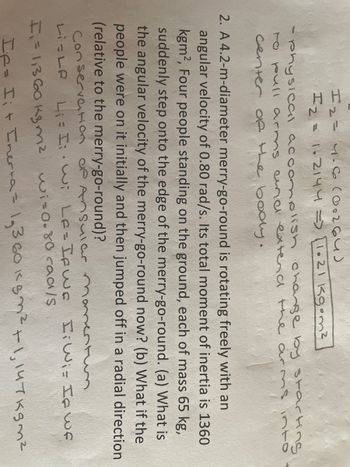 12= 4-6 (00264)
I 2 = 1.2144 => [1.21 kg•m²
- physical accomplish change by starting
to pull arms and extend the arms into
center of the body.
2. A 4.2-m-diameter merry-go-round is rotating freely with an
angular velocity of 0.80 rad/s. Its total moment of inertia is 1360
kgm², Four people standing on the ground, each of mass 65 kg,
suddenly step onto the edge of the merry-go-round. (a) What is
the angular velocity of the merry-go-round now? (b) What if the
people were on it initially and then jumped off in a radial direction
(relative to the merry-go-round)?
Conservation of Ansular moment
Hi Wiz If wf
L₁ = Iwi Le = If we
Li-Le
F₁ = 1,360 k3m² wi=0.80 rad/s
If= Ii+ Inerta = 1₂360 kgm² +1,147kgm²