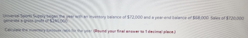 Universal Sports Supply began the year with an inventory balance of $72,000 and a year-end balance of $68,000. Sales of $720,000
generate a gross profit of $240,000
Calculate the inventory turnover ratio for the year. (Round your final answer to 1 decimal place.)