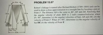 12 in.
B
6 in.
3 in. 3 in.
12 in.
D
12 in.
E
PROBLEM 15.67
Robert's linkage is named after Richard Robert (1789-1864) and can be
used to draw a close approximation to a straight line by locating a pen at
Point F. The distance AB is the same as BF, DF and DE. Knowing that
the angular velocity of plate BDF is 2 rad/s counterclockwise when
0= 90°, determine (a) the angular velocities of bars AB and DE, (b) the
velocity of Point F. When = 90°, determine (a) the angular velocity of
bar DE (b) the velocity of Point F.