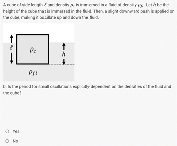 A cube of side length and density pc is immersed in a fluid of density pf. Let h be the
height of the cube that is immersed in the fluid. Then, a slight downward push is applied on
the cube, making it oscillate up and down the fluid.
е
Pc
h
Pfl
b. Is the period for small oscillations explicitly dependent on the densities of the fluid and
the cube?
O Yes
O No