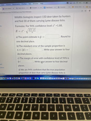 View History Bookmarks Profiles
<
nts
365
Library
ccd.edu/courses/193580/quizzes/1502165/take
ect Tool
68
!
1
Q
(23 unread)
A
@
2
W
X
S
Book Service X
s. e.
#3
Wildlife biologists inspect 150 deer taken by hunters
and find 30 of them carrying Lyme disease ticks.
Formulas: For 94% confidence level z* =1.88,
p(1-p)
E = 2* V
n
20 F3
Tab Window Help
a) The point estimate is p
one decimal place.
b) The standard error of the sample proportion is
· (p) =
Write your answer to four
decimal places.
E
D
54
$
Student - no X
c) The margin of error with confidence level of 94% is
E=
Write your answer to four decimal
places.
d) We are 94% confident that the true population
proportion of deer that carry Lyme disease ticks is
- O
R
F4
F
P Parchment E X
%
5
FS
-
T
A
6
F6
Y
H
&
7
F7
Courses
U
*
8
J
► 11
F8
Round to
I
X
(
9
K
F9
O
-0
1
0
L
Home | Stati X
P
D))83%
-
;
1
F11
+
4) F12
1
=
{
1
Rgu
S
#1
.