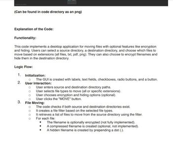 (Can be found in code directory as an png)
Explanation of the Code:
Functionality:
This code implements a desktop application for moving files with optional features like encryption
and hiding. Users can select a source directory, a destination directory, and choose which files to
move based on extensions (all files, txt, pdf, png). They can also choose to encrypt filenames and
hide them in the destination directory.
Logic Flow:
1. Initialization:
о The GUI is created with labels, text fields, checkboxes, radio buttons, and a button.
2. User Interaction:
User enters source and destination directory paths.
User selects file types to move (all or specific extensions).
User chooses encryption and hiding options (optional).
User clicks the "MOVE" button.
3. File Moving:
The code checks if both source and destination directories exist.
о
о
It creates a file filter based on the selected file types.
It retrieves a list of files to move from the source directory using the filter.
For each file:
The filename is optionally encrypted (not fully implemented).
A compressed filename is created (optional, not implemented).
A hidden filename is created by prepending a dot (.).