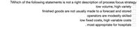 ?Which of the following statements is not a right description of process focus strategy
low volume, high variety
finished goods are not usually made to a forecast and stored
operators are modestly skilled
low fixed costs, high variable costs
.most appropriate for hospitals
