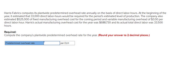 Harris Fabrics computes its plantwide predetermined overhead rate annually on the basis of direct labor-hours. At the beginning of the
year, it estimated that 33,000 direct labor-hours would be required for the period's estimated level of production. The company also
estimated $525,000 of fixed manufacturing overhead cost for the coming period and variable manufacturing overhead of $3.00 per
direct labor-hour. Harris's actual manufacturing overhead cost for the year was $688,730 and its actual total direct labor was 33,500
hours.
Required:
Compute the company's plantwide predetermined overhead rate for the year. (Round your answer to 2 decimal places.)
Predetermined overhead rate
per DLH