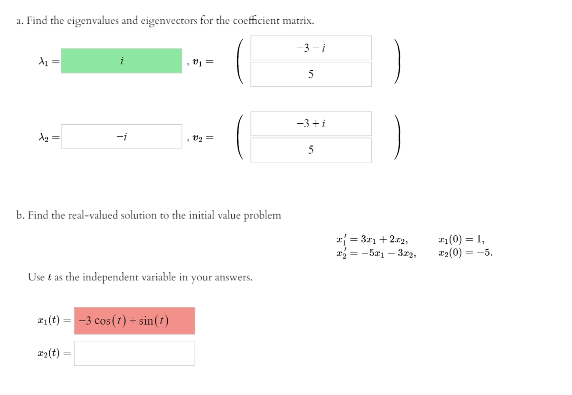 a. Find the eigenvalues and eigenvectors for the coefficient matrix.
-3 - i
A1 =
, V1 =
5
-3 + i
A2 =
-i
, V2 =
b. Find the real-valued solution to the initial value problem
x = 3x1 + 2x2,
х, — —521 — З22,
x1(0) = 1,
x2(0) = -5.
Use t as the independent variable in your answers.
r1(t) = -3 cos(1) + sin(t)
Фо(t)
