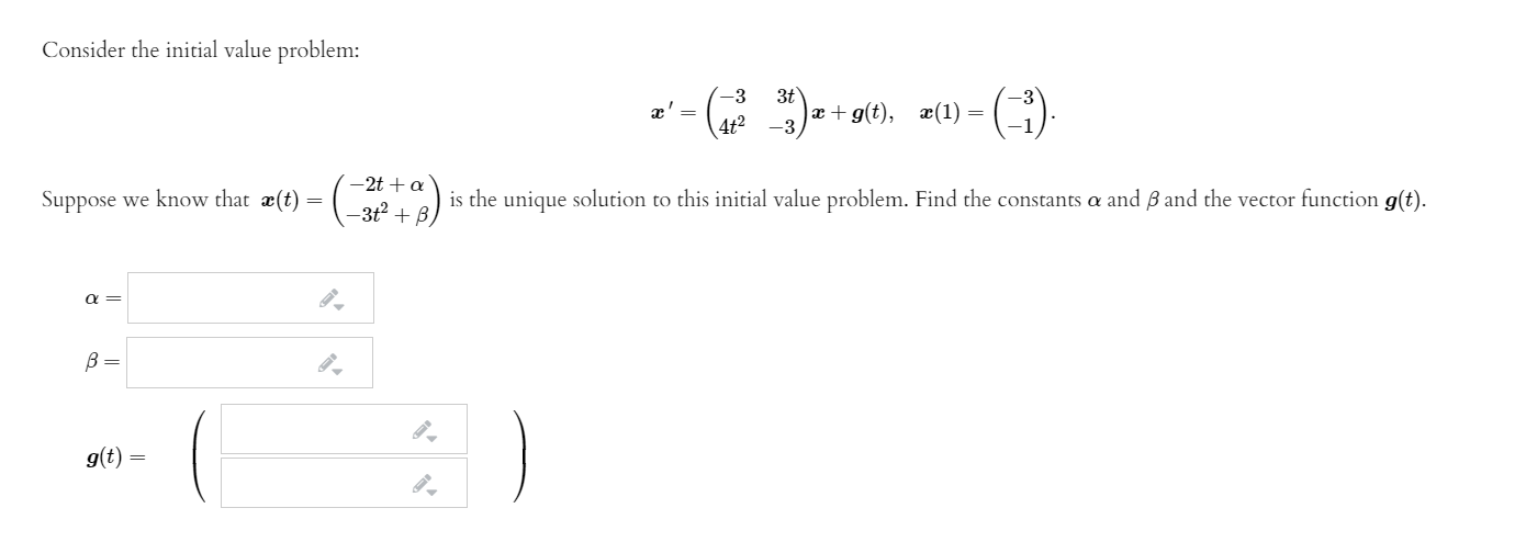 Consider the initial value problem:
3t
æ+g(t), æ(1) = ().
(-3
4t2 -3
-2t + a
Suppose we know that æ(t)
-3t + B)
is the unique solution to this initial value problem. Find the constants a and B and the vector function g(t).
α
)
g(t)
