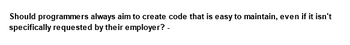 Should programmers always aim to create code that is easy to maintain, even if it isn't
specifically requested by their employer? -