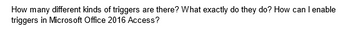 How many different kinds of triggers are there? What exactly do they do? How can I enable
triggers in Microsoft Office 2016 Access?