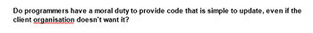 Do programmers have a moral duty to provide code that is simple to update, even if the
client organisation doesn't want it?